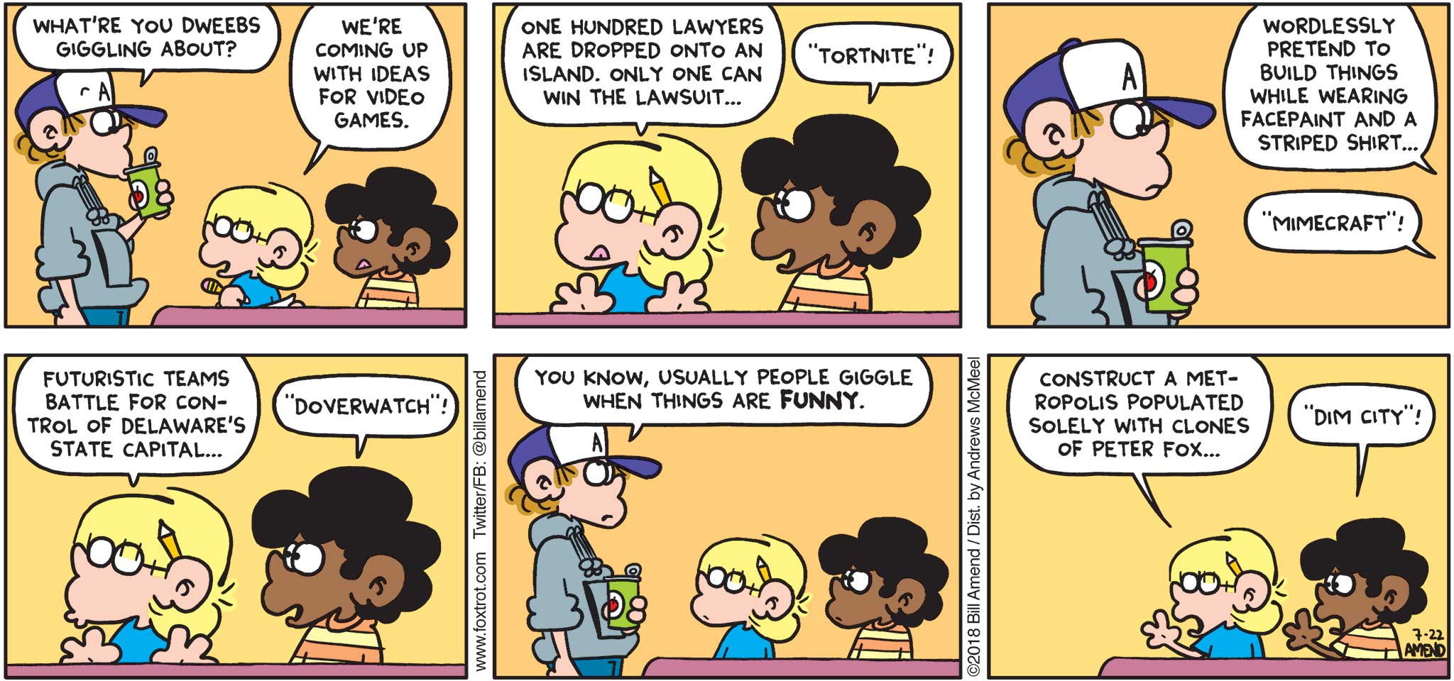 FoxTrot by Bill Amend - "Dim City" published July 22, 2018 - Peter says: What're you dweebs giggling about? Jason says: We're coming up with ideas for video games. One hundred lawyers are dropped onto an island. Only one can win the lawsuit... Marcus says: "Tortnite!" Jason says: Wordlessly pretend to build things while wearing face paint and a striped shirt... Marcus says: "Mimecraft!" Jason says: Futuristic teams battle for control of Delaware's state capital... Marcus says: "Doverwatch!" Peter says: You know, usually people giggle when things are FUNNY. Jason says: Construct a metropolis populated solely with clones of Peter Fox... Marcus says: "Dim City!"
