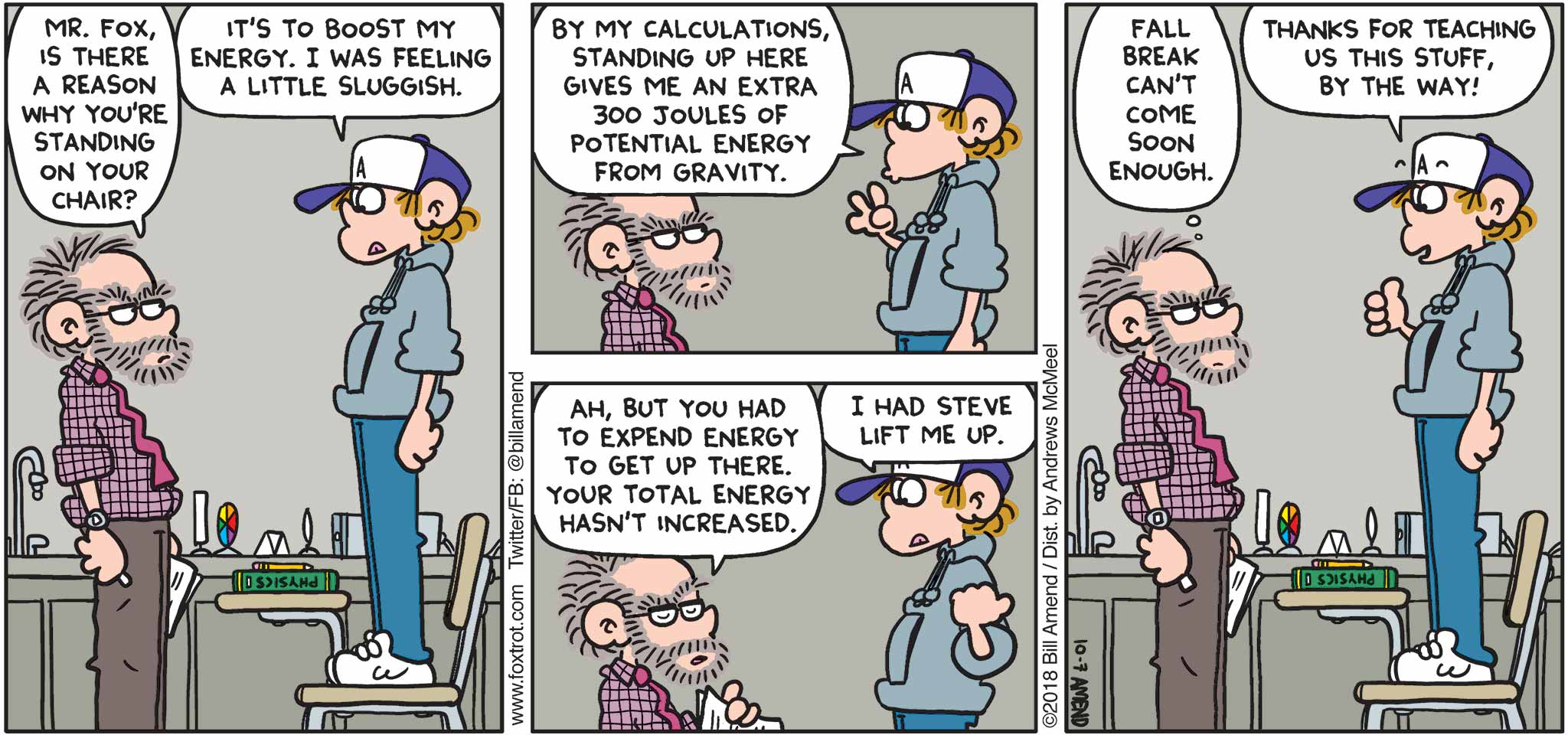 FoxTrot by Bill Amend - "Energy Boost" published October 7, 2018 - Teacher says: Mr. Fox, is there a reason why you're standing on your chair? Peter says: It's to boost my energy. I was feeling a little sluggish. By my calculations, standing up here gives me an extra 300 joules of potential energy from gravity. Teacher says: Ah, but you had to expend energy to get up there. Your total energy hasn't increased. Peter says: I had Steve lift me up. Teacher says: Fall Break can't come soon enough. Peter says: Thanks for teaching us this stuff, by the way!
