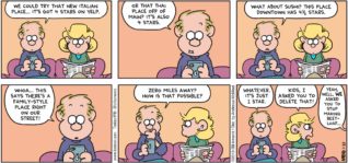 FoxTrot by Bill Amend - "Yelpings" published January 27, 2019 - Roger says: We could try that new Italian place... It's got 4 stars on Yelp. Or that Thai place off of Main? It's also 4 stars. What about sushi? This place downtown has 4 1/2 stars. Whoa... this says there's a family-style place right on our street! Zero miles away? How is that possible? Whatever. It's just 1 star. Andy says: Kids, I asked you to delete that! Kids say: Yeah, well, WE asked you to stop making beetloaf...