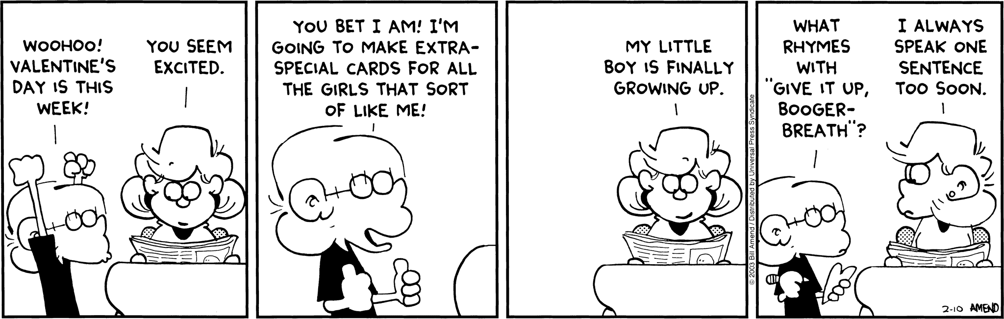 FoxTrot by Bill Amend - Jason: Woohoo! Valentine's Day is this week! Andy: You seem excited. Jason: You bet I am! I'm going to make extra-special cards for all the girls that sort of like me! Andy: My little boy is finally growing up. Jason: What rhymes with "give it up, booger-breath"? Andy: I always speak on sentence too soon.