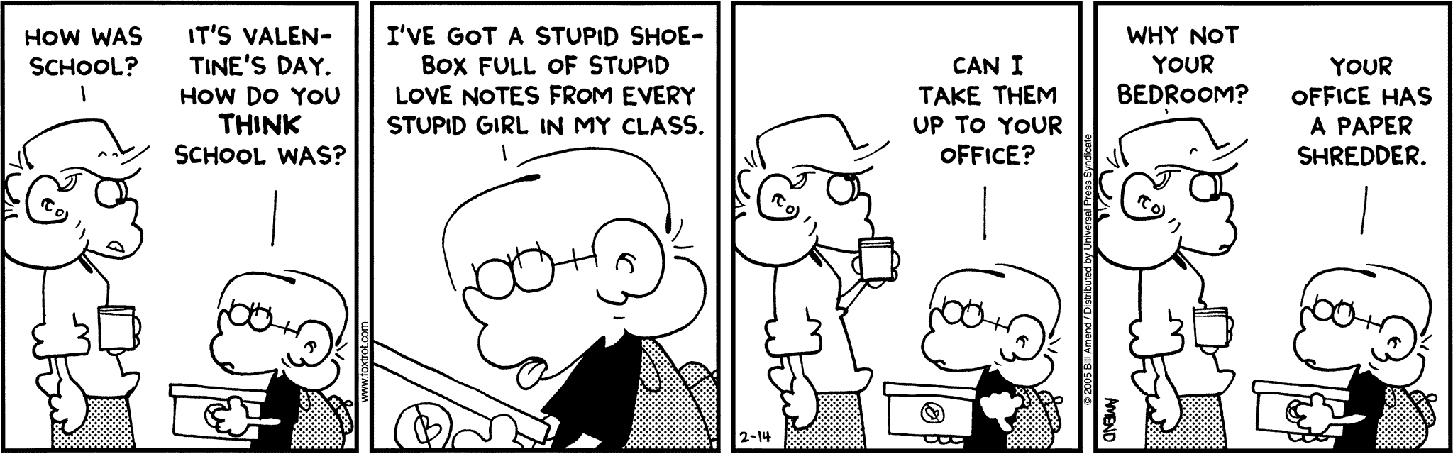 FoxTrot by Bill Amend - Andy: How was school? Jason: It's Valentine's Day. How do you think school was? I've got a stupid shoebox full of stupid love notes from every stupid girl in my class. Can I take them to your office? Andy: Why note your bedroom? Jason: Your office has a paper shredder.