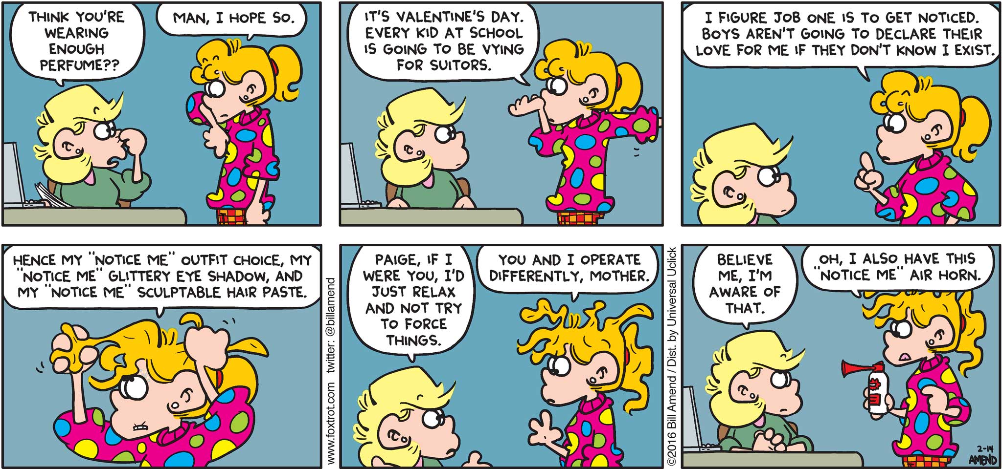 FoxTrot by Bill Amend - Andy: Think you're wearing enough perfume?? Paige: Man, I hope so. It's Valentine's Day. Every kid at school is going to be vying for suitors. I figure job one is to get noticed. Boys aren't going to declare their love for me if they don't know I exist. Hence my "notice me" outfit choice, my "notice me" glittery eye shadow, and my "notice me" sculptable hair paste. Andy: Paige, if I were you, I'd just relax and not try to force things. Paige: You and I operate differently, mother. Andy: Believe me, I'm aware of that. Paige: Oh, I also have this "notice me" air horn.