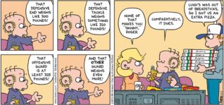 FoxTrot by Bill Amend - "Weighting Game" published February 3, 2019 - Roger says: That defensive end weighs like 300 pounds! That defensive tackle weighs something like 310 pounds! That offensive guard is at least 325 pounds! And that OTHER guard weighs even more! Andy says: None of that make you "skinny," Roger. Roger Fox says: Comparatively, it does. Peter says: Luigi's was out of breadsticks, so I got us an extra pizza.
