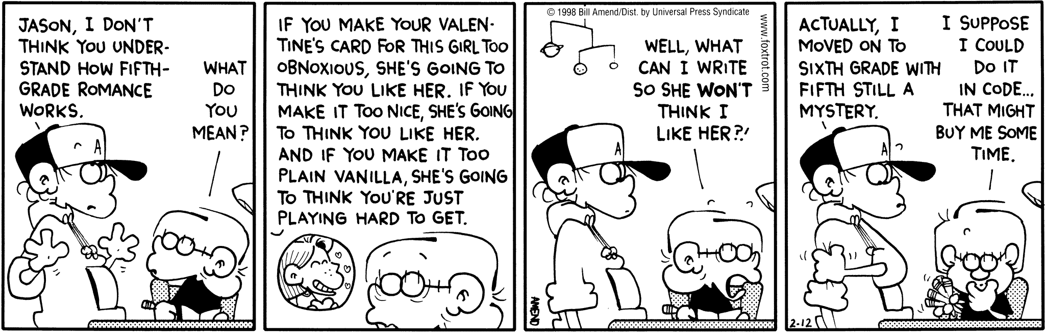 FoxTrot by Bill Amend - Peter: Jason, I don't think you understand how fifth grade romance works. Jason: What do you mean? Peter: If you make your Valentine's card for this girl too obnoxious, she's going to htink you like her. If you make it too nice, she's going to think you like her. And if you make it too plain vanilla, she's going to think you're playing hard to get. Jason: Well, what can I write so she WON'T think I like her?! Peter: Actually, I moved on to sixth grade with fifth still a mystery. Jason: I suppose I could do it in code... that might buy me some time.
