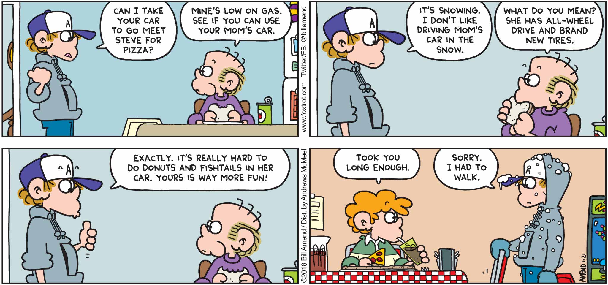 FoxTrot by Bill Amend - "Winter Driving" published January 21, 2018 - Peter says: Can I take your car to go meet Steve for pizza? Roger says: Mine's low on gas. See if you can use your mom's car. Peter says: It's snowing. I don't like driving mom's car in the snow. Roger says: What do you mean? She has all-wheel drive and brand new tires. Peter says: Exactly. It's really hard to do donuts and fishtails in her car. Yours is way more fun! Steve says: Took you long enough. Peter says: Sorry. I had to walk.