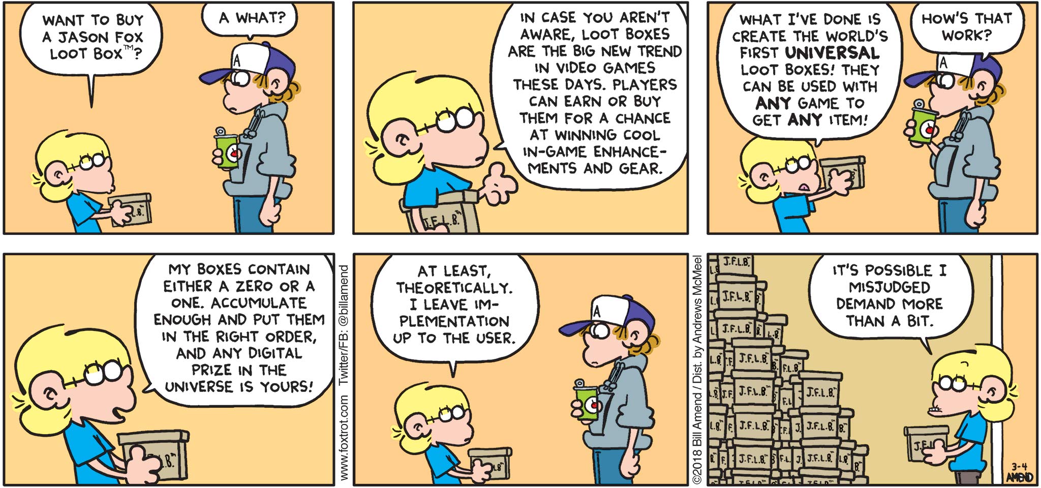 FoxTrot by Bill Amend - "Loot Boxing" published March 4, 2018 - Jason says: Want to buy a "Jason Fox Loot Box"? Peter says: A what? Jason says: In case you aren't aware, loot boxes are the big new trend in video games these days. Players can earn or buy them for a chance at winning cool in-game enhancements and gear. What I've done is create the world's first universal loot boxes! They can be used with any game to get any item! Peter says: How's the work? Jason says: My boxes contain either a zero or a one. Accumulate enough and put them in the right order, and any digital prize in the universe is yours! At least, theoretically. I leave implementation up to the user. It's possible I misjudged demand more than a bit...