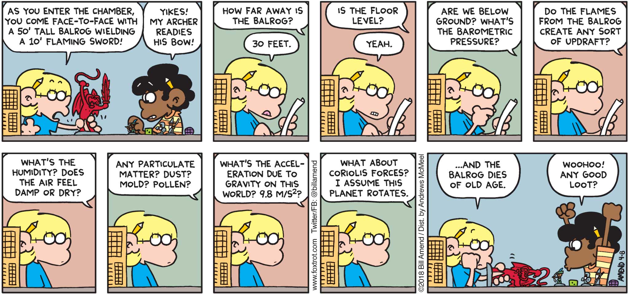 FoxTrot by Bill Amend - "Questioned To Death" published April 8, 2018 - Jason says: As you enter the chamber, you come face-to-face with a 50' tall Balrog wielding a 10; flaming sword! Marcus says: Yikes! My archer readies his bow! How far away is the Balrog? Jason says: 30 feet. Marcus says: Is the floor level? Jason says: Yeah. Marcus says: Are we below ground? What's the barometric pressure? Do the flames from the Balrog create an sort of updraft? What's the humidity? Does the air feel damp or dry? Any particulate matter? Dust? Mold? Pollen? What's the acceleration due to gravity on this world? 9.8 m/s²? What about the coriolis forces? I assume this planet rotates. Jason says: ...And the Balrog dies of old age. Marcus says: Woohoo! Any good loot?