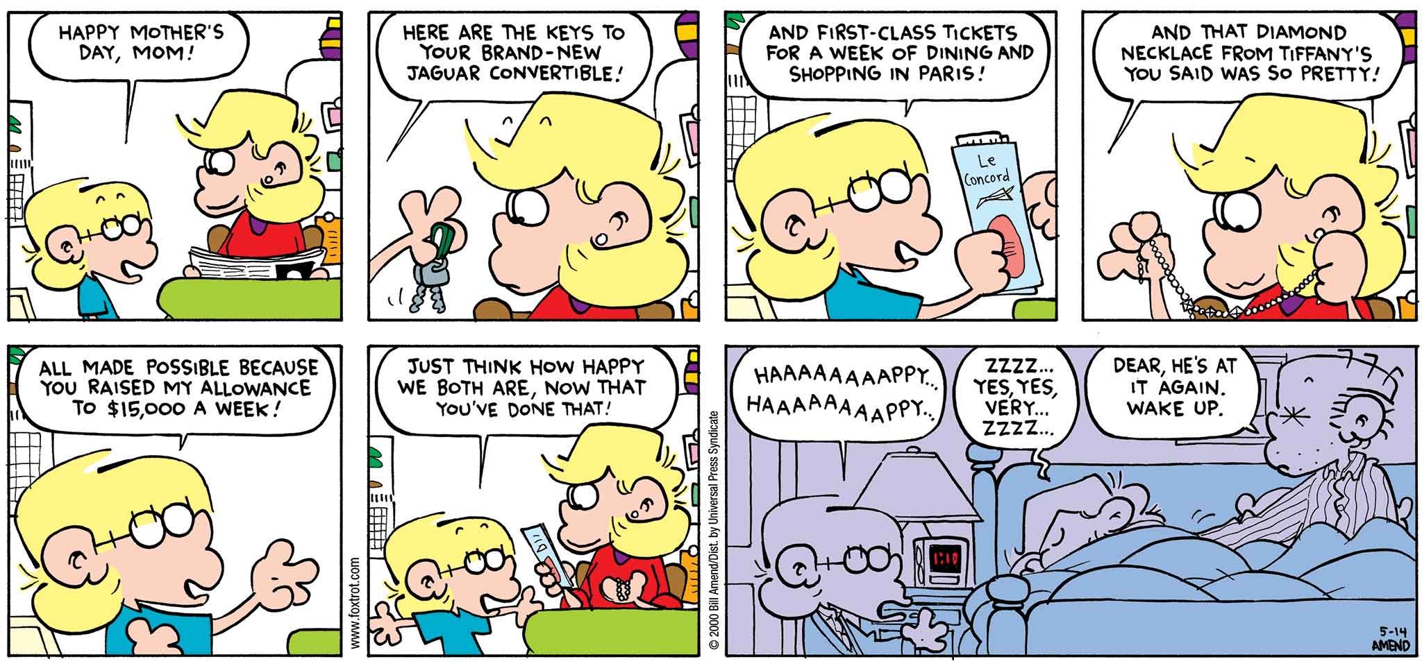 FoxTrot by Bill Amend - Mother's Day comic published May 14, 2000 - Jason: Happy Mother's Day, mom! Here are the keys to your brand-new jaguar convertible! And first-class tickets for a week of dining and shopping in Paris! And that diamond necklace from Tiffany's you said was so pretty! All made possible because you raised my allowance to $15,000 a week! Just think how happy we both are, now that you've done that! Happy... Happy... Andy: ZZZZ... yes, yes, very... zzzz... Roger: Dear, he's at it again. Wake up.