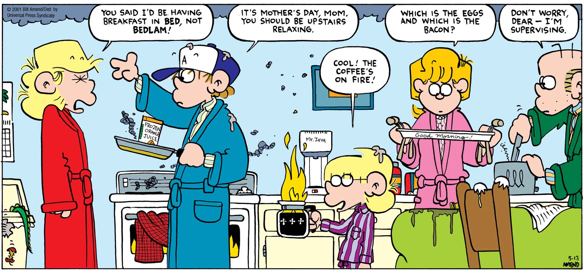 FoxTrot by Bill Amend - Mother's Day comic published May 13, 2001 - Andy: You said I'd be having breakfast in bed, not Bedlam! Peter: It's Mother's Day, mom. You should be upstairs relaxing. Jason: Cool! The coffee's on fire! Paige: Which is the eggs and which is the bacon? Roger: Don't worry, dear — I'm supervising.