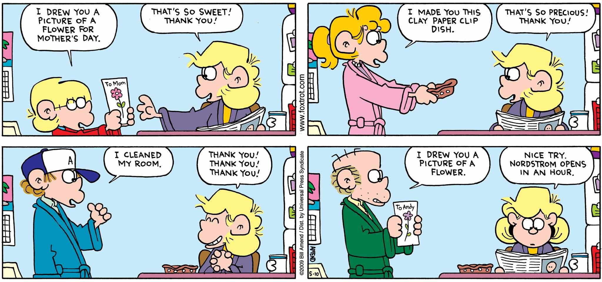 FoxTrot by Bill Amend - Mother's Day comic published May 10, 2009 - Jason: I drew you a picture of a flower for Mother's Day. Andy: That's so sweet! Thank you! Paige: I made you this clay paper clip dish. Andy: That's so precious! Thank you! Peter: I cleaned my room. Andy: Thank you! Thank you! Thank you! Roger: I drew you a picture of a flower. Andy: Nice try. Nordstrom opens in an hour.