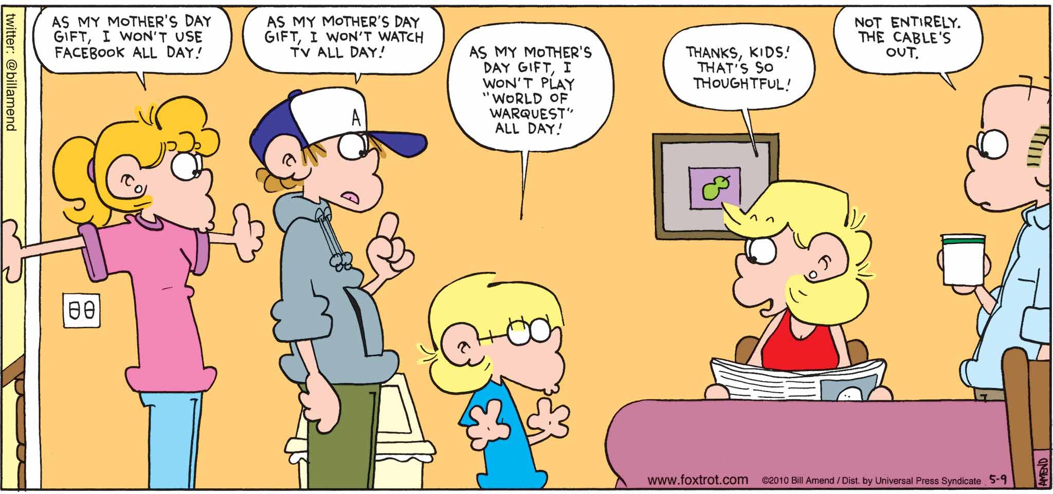 FoxTrot by Bill Amend - Mother's Day comic published May 9, 2010 - Paige: As my Mother's Day gift, I won't use Facebook all day! Peter: As my Mother's Day gift, I won't watch TV all day! Jason: As my Mother's Day gift, I won't play "World of Warquest" all day! Andy: Thanks, kids! That's so thoughtful! Roger: Not entirely. The cable's out.