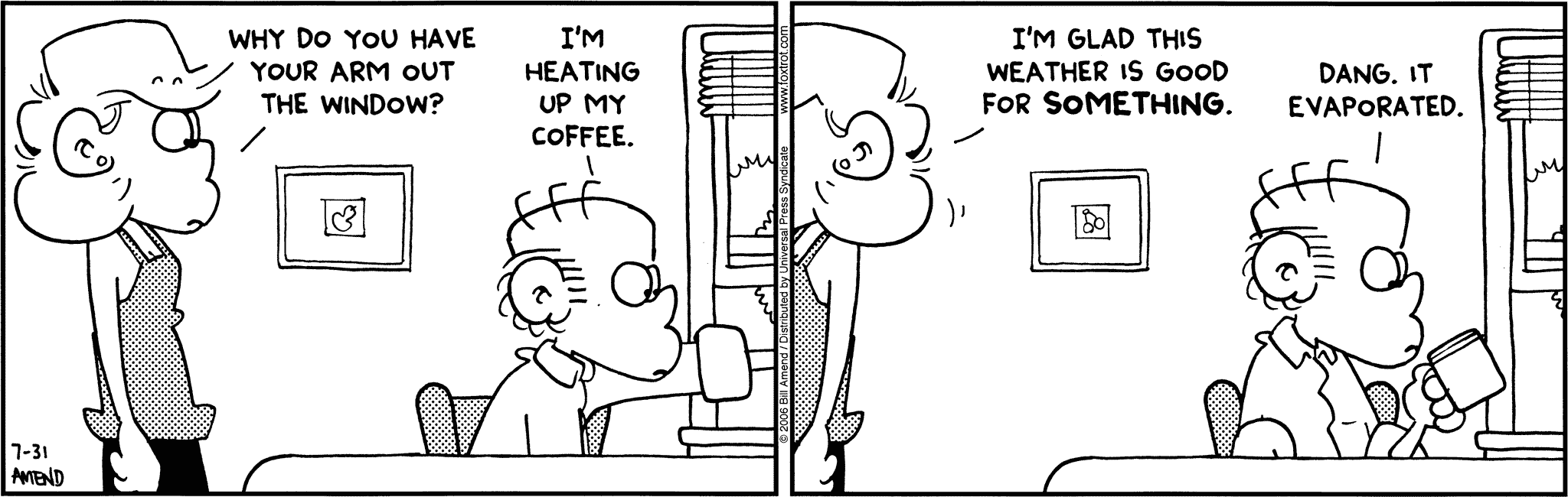 FoxTrot by Bill Amend July 31, 2006 - Summer Comics - Andy: Why do you have your arm out the window? Roger: I'm heating up my coffee. Andy: I'm glad this weather is good for something. Roger: Dang. It evaporated.