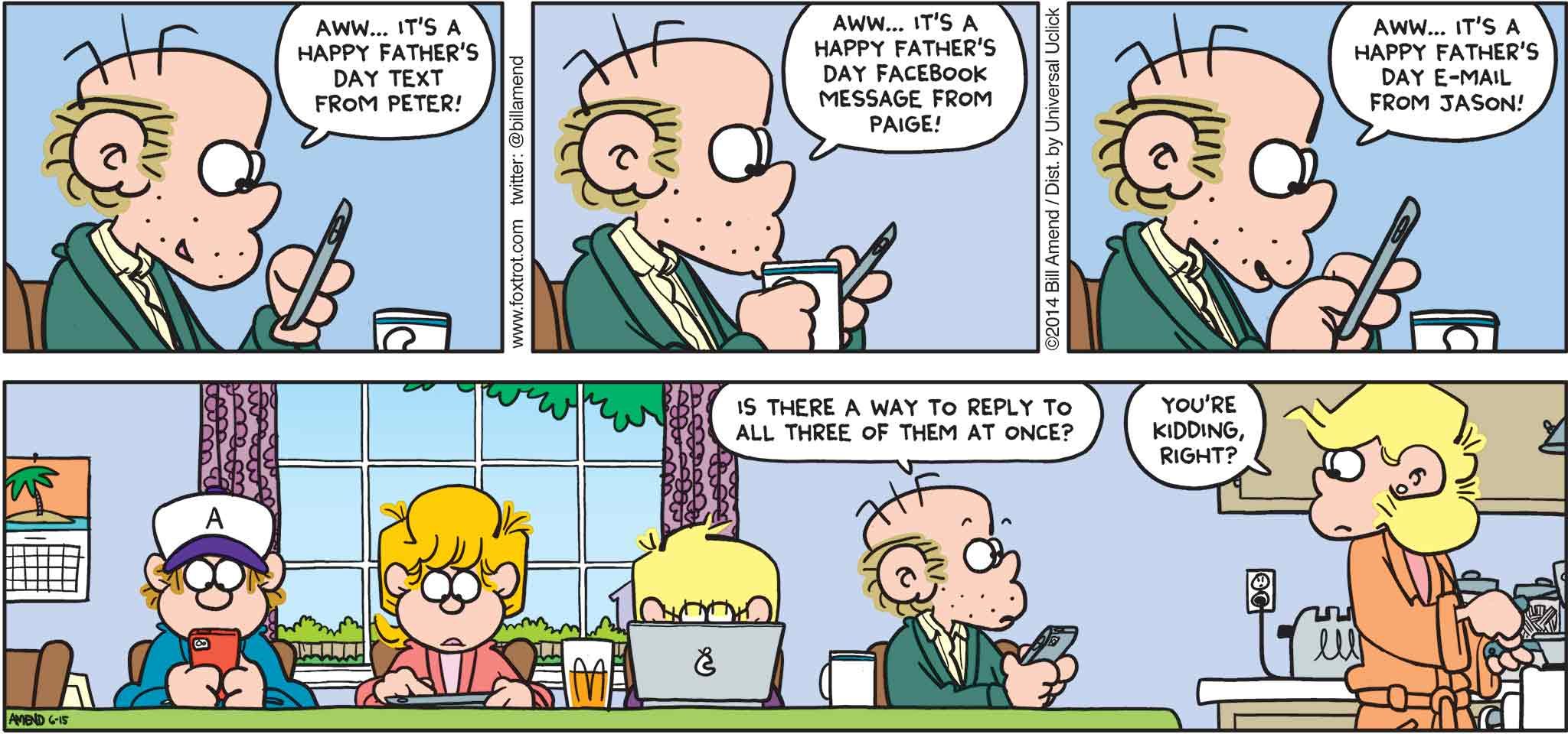 FoxTrot by Bill Amend - Father's Day comic published June 15, 2014 - Roger: Aww... It's a Happy Father's Day text from Peter! Aww... It's a Happy Father's Day Facebook message from Paige! Aww... It's a Happy Father's Day email from Jason! Roger: Is there a way to reply to all three of them at once? Andy: You're kidding, right?