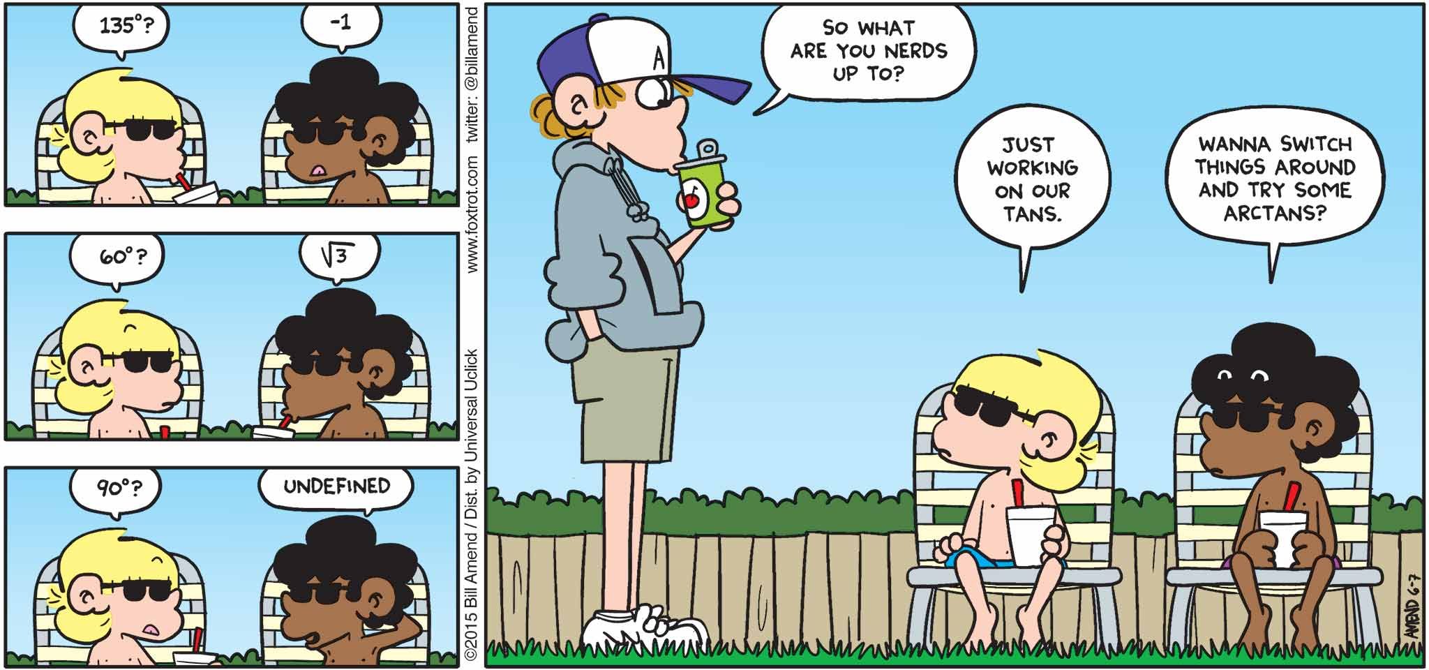 FoxTrot by Bill Amend June 7, 2015 - Summer Comics - Jason: 135 degrees? Marcus: Negative 1. Jason: 60 degrees? Marcus: Square root of 3. Jason: 90 degrees? Marcus: Undefined. Peter: So what are you nerds up to? Jason: Just working on our tans. Marcus: Wanna switch thing around and try some arctans?