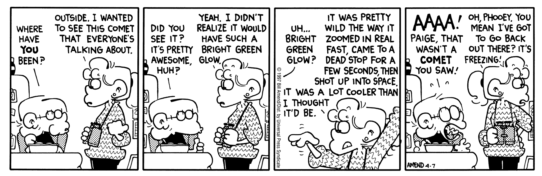 FoxTrot by Bill Amend April 7, 1997 - World UFO Day - Jason: Where have YOU been? Paige: Outside. I wanted to see this comet that everyone's talking about. Jason: Did you see it? It's pretty awesome, huh? Paige: Yeah. I didn't realize it would have such a bright green glow. Jason: Uh... bright green glow? Paige: It was pretty wild the way it zoomed in real fast, came to a dead stop for a few seconds, then shot up into space, it was a lot cooler than I thought it'd be. Jason: AAAA! Paige, that wasn't a comet you saw! Paige: Oh, phooey. You mean I've got to go back out there? It's freezing.
