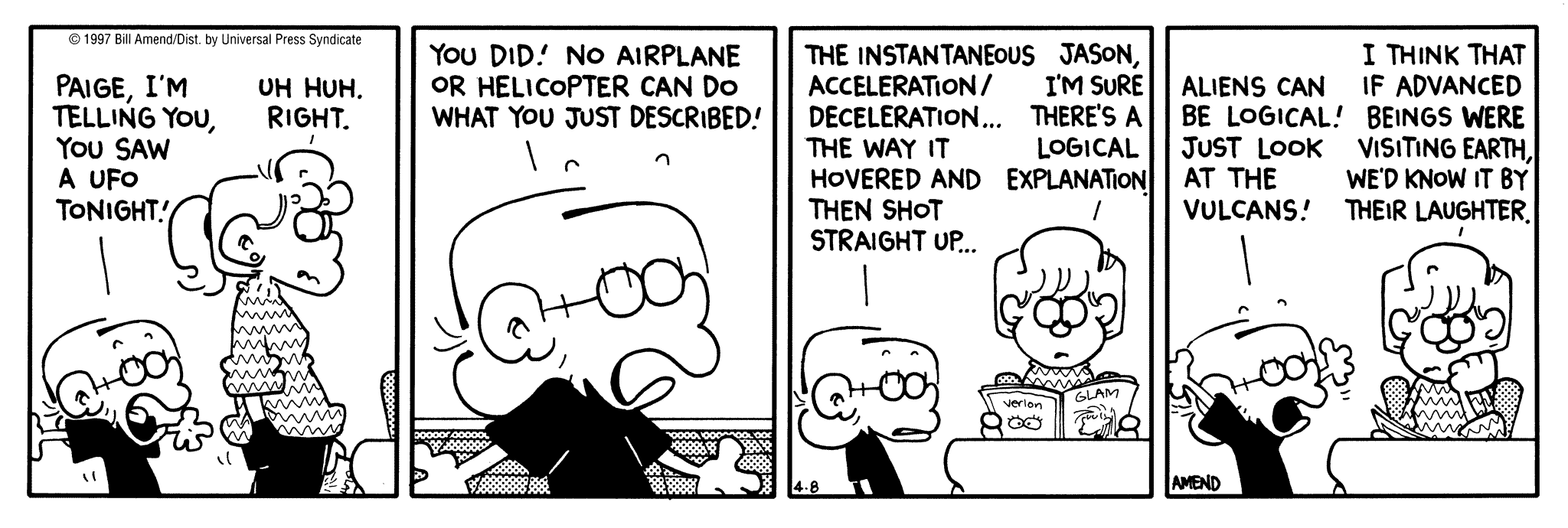 FoxTrot by Bill Amend April 8, 1997 - World UFO Day - Jason: Paige, I'm telling you, you saw a UFO tonight! Paige: Uh huh, right. Jason: You did! No airplane or helicopter can do what you just described! The instantaneous acceleration/deceleration... the way it hovered and then shot straight up... Paige: Jason, I'm sure there's a logical explanation. Jason: Aliens can be logical! Just look at the vulcans! Paige: I think that if advanced beings were visiting Earth, we'd know it be their laughter.