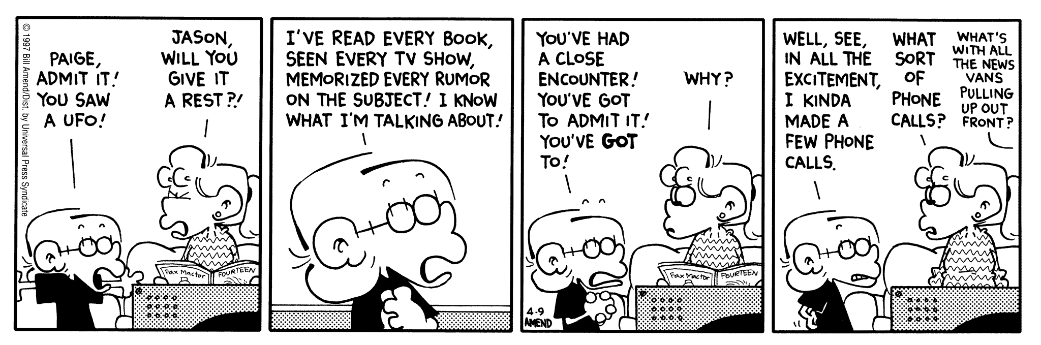 FoxTrot by Bill Amend April 9, 1997 - World UFO Day - Jason: Paige, admit! You saw a UFO! Paige: Jason, will you give it a rest?! Jason: I've read every book, seen every TV show, memorized every rumor on the subject! I know what I'm talking about! You've had a close encounter! You've got to admit it! You've GOT TO! Paige: Why? Jason: Well, see, in all the excitement, I kinda made a few phone calls. Paige: What sort of phone calls? Andy or Roger: What's with all the news vans pulling up out front?