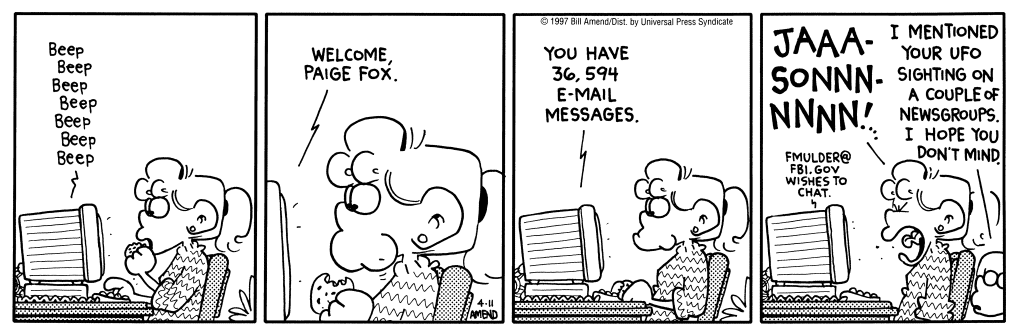 FoxTrot by Bill Amend April 11, 1997 - World UFO Day - Computer: Welcome, Paige Fox. You have 36,594 e-mail messages. fmulder@fbi.gov wishes to chat. Paige: JAAASONNNNN! Jason: I mentioned your UFO sighting on a couple of newsgroups. I hope you don't mind.