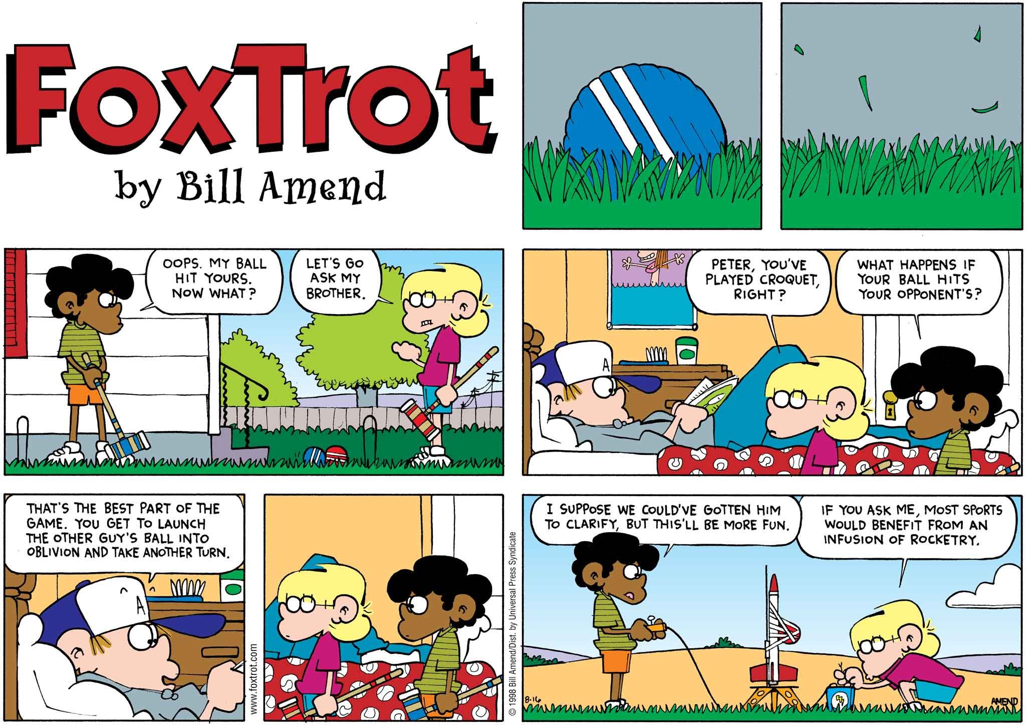 FoxTrot by Bill Amend August 16, 1998 - Summer Comics - Marcus: Oops. My ball hit yours. Now what? Jason: Let's go ask my brother. Peter, you've played croquet, right? Marcus: What happens if your ball hits your opponent's? Peter: That's the best part of the game. You get to launch the other guy's ball into oblivion and take another turn. Marcus: I suppose we could've gotten him to clarify, but this'll be more fun. Jason: If you ask me, most sports would benefit from an infusion of rocketry.